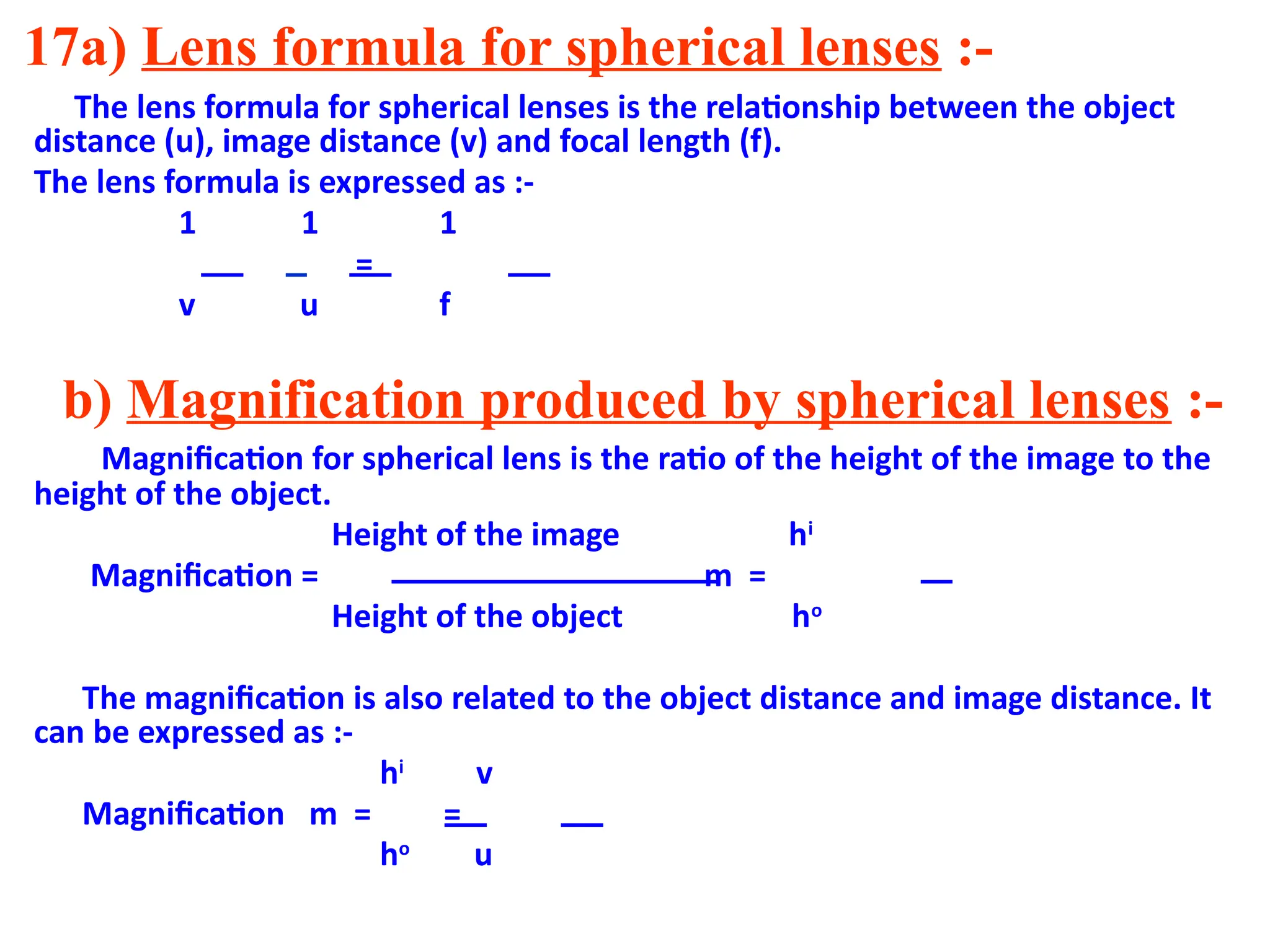 17a) Lens formula for spherical lenses :-
The lens formula for spherical lenses is the relationship between the object
distance (u), image distance (v) and focal length (f).
The lens formula is expressed as :-
1 1 1
=
v u f
b) Magnification produced by spherical lenses :-
Magnification for spherical lens is the ratio of the height of the image to the
height of the object.
Height of the image hi
Magnification = m =
Height of the object ho
The magnification is also related to the object distance and image distance. It
can be expressed as :-
hi
v
Magnification m = =
ho
u
 