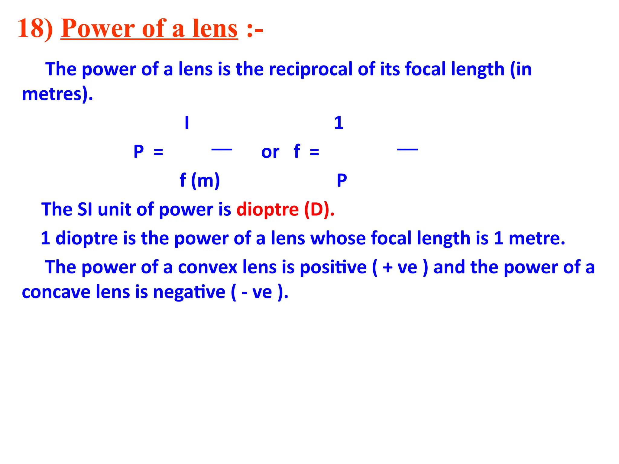 18) Power of a lens :-
The power of a lens is the reciprocal of its focal length (in
metres).
I 1
P = or f =
f (m) P
The SI unit of power is dioptre (D).
1 dioptre is the power of a lens whose focal length is 1 metre.
The power of a convex lens is positive ( + ve ) and the power of a
concave lens is negative ( - ve ).
 