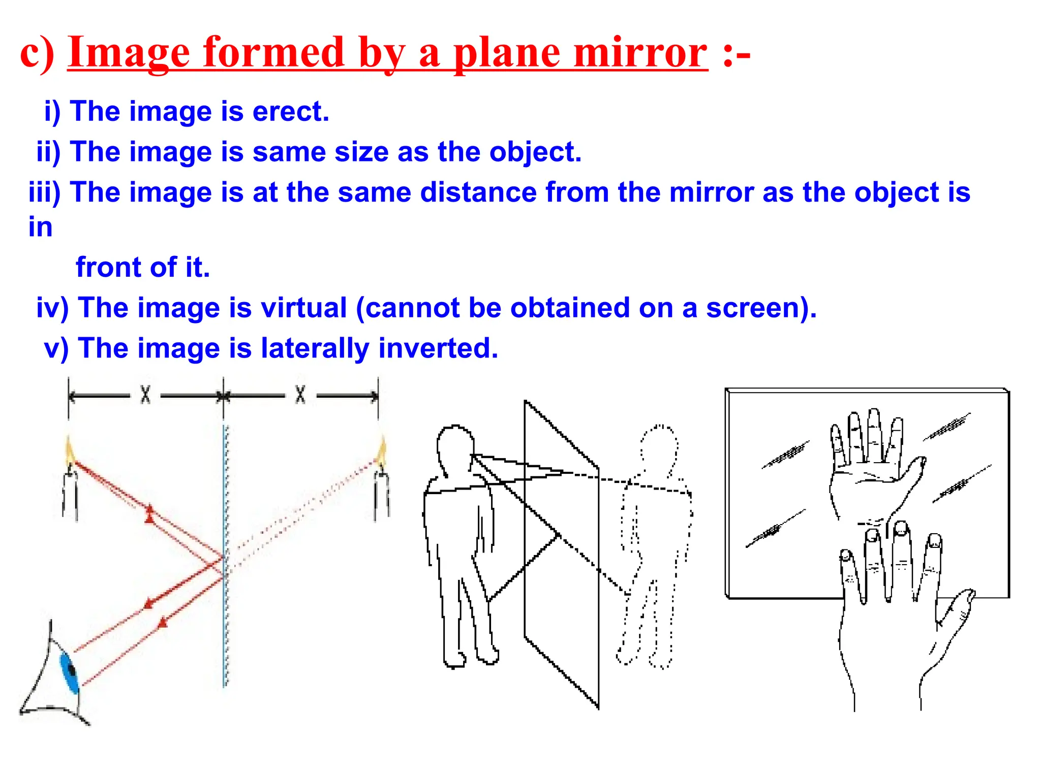 c) Image formed by a plane mirror :-
i) The image is erect.
ii) The image is same size as the object.
iii) The image is at the same distance from the mirror as the object is
in
front of it.
iv) The image is virtual (cannot be obtained on a screen).
v) The image is laterally inverted.
 