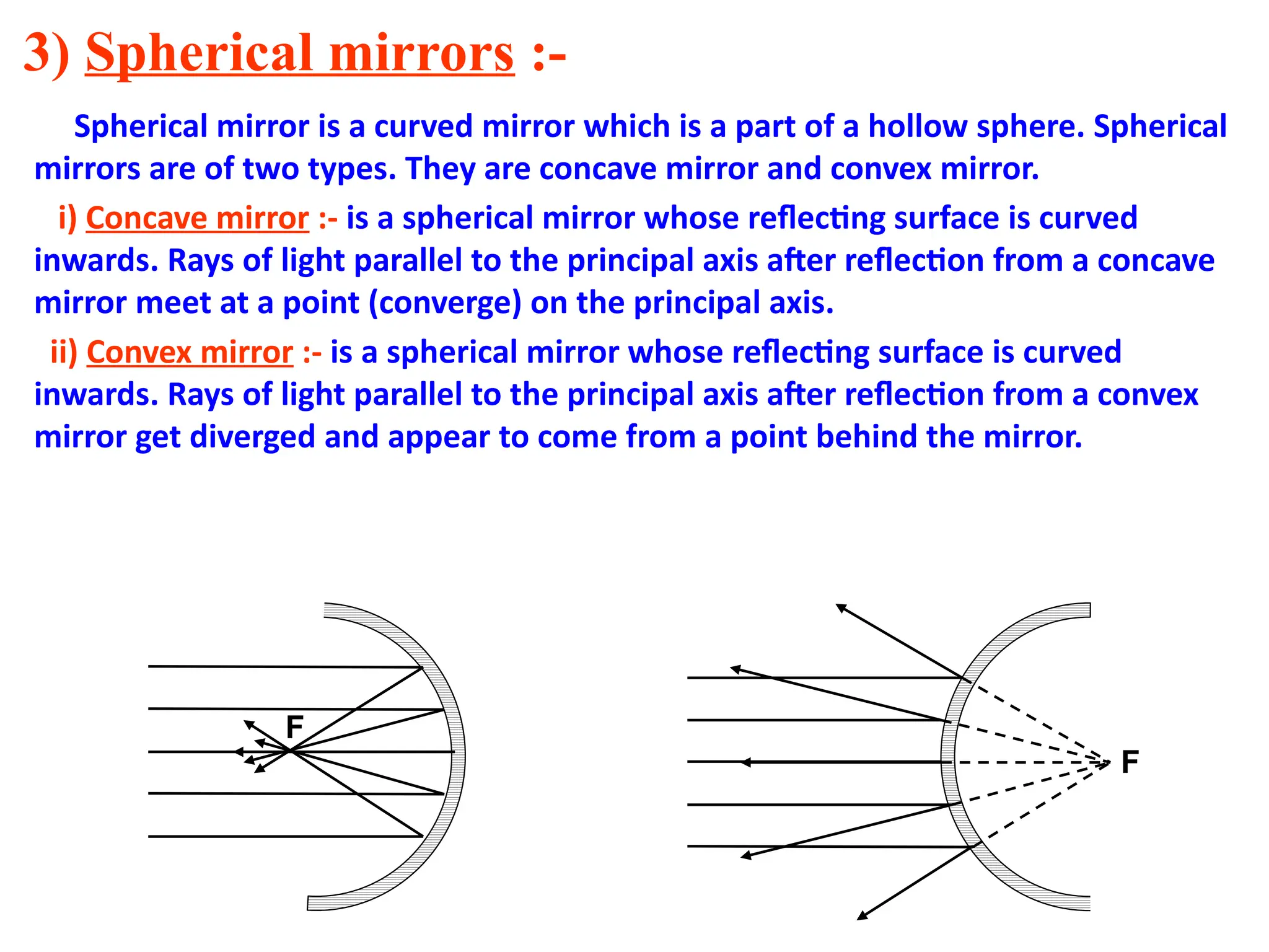 3) Spherical mirrors :-
Spherical mirror is a curved mirror which is a part of a hollow sphere. Spherical
mirrors are of two types. They are concave mirror and convex mirror.
i) Concave mirror :- is a spherical mirror whose reflecting surface is curved
inwards. Rays of light parallel to the principal axis after reflection from a concave
mirror meet at a point (converge) on the principal axis.
ii) Convex mirror :- is a spherical mirror whose reflecting surface is curved
inwards. Rays of light parallel to the principal axis after reflection from a convex
mirror get diverged and appear to come from a point behind the mirror.
F
F
 