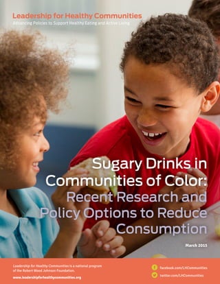 i  Making the Connection: Physical Activity and Positive Youth Development
Sugary Drinks in
Communities of Color:
Recent Research and
Policy Options to Reduce
Consumption
March 2015
Leadership for Healthy Communities is a national program
of the Robert Wood Johnson Foundation.
www.leadershipforhealthycommunities.org
twitter.com/LHCommunities
facebook.com/LHCommunities
 