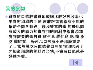 狗的食物
雞肉的口感較嫩質地較細比較好吸收消化
羊肉對狗狗的毛髮.皮膚跟氣管都有不錯的
幫助牛肉含有鋅、鎂和豐富的鐵.對於肌肉
有較大的助力其實狗狗的飼料中都會添加
狗狗需要的蛋白質.維生素.維他命.鈣.鐵.脂
肪.纖維質....等所以口味就不是那麼重要
了... 當然試吃只能感覺口味要狗狗吃過了
才知道那牌的飼料適合牠,不會有口氣就是
好飼料喔..
 