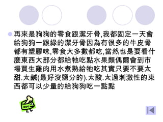再來是狗狗的零食跟潔牙骨,我都固定一天會
給狗狗一跟綠的潔牙骨因為有很多的牛皮骨
都有塑膠味,零食大多數都吃,當然也是要看什
麼東西大部分都給牠吃點水果類偶爾會到市
場買生雞肉用水煮熟給牠吃其實只要不要太
甜.太鹹(最好沒鹽分的).太酸.太過刺激性的東
西都可以少量的給狗狗吃一點點
 