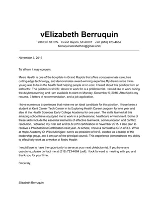 vElizabeth Berruquin
238 Elm St. SW. Grand Rapids, MI 49507 cell: (616) 723-4664
berruquinelizabeth24@gmail.com
November 3, 2016
To Whom it may concern:
Metro Health is one of the hospitals in Grand Rapids that offers compassionate care, has
cutting-edge technology, and demonstrates award-winning expertise.My dream since I was
young was to be in the health field helping people at no cost. I heard about this position from an
instructor. The position in which I desire to work for is a phlebotomist. I would like to work during
the daytime/evening and I am available to start on Monday, December 5, 2016. Attached is my
resume, 3 letters of recommendation, and a job application.
I have numerous experiences that make me an ideal candidate for this position. I have been a
student at Kent Career Tech Center in its Exploring Health Career program for one year and
also at the Health Sciences Early College Academy for one year. The skills learned at this
amazing school have equipped me to work in a professional, healthcare environment. Some of
these skills include the essential elements of effective teamwork, communication and conflict
resolution. I obtained my First Aid and BLS CPR certification in november 2015. I also plan to
receive a Phlebotomist Certification next year. At school, I have a cumulative GPA of 3.6. While
at Hope Academy Of West Michigan I serve as president of NHS, elected as a leader of the
leadership group, and I am part of the principal council. This experience demonstrates my ability
to effectively work as a worker at Metro Health
I would love to have the opportunity to serve as your next phlebotomist. If you have any
questions, please contact me at (616) 723-4664 (cell). I look forward to meeting with you and
thank you for your time.
Sincerely,
Elizabeth Berruquin
 