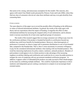 that seems to be a strong, and unnecessary assumption for this model). This outcome, also,
agrees with Latent Class Model results presented by Nilsson, Foster and Lusk (2006), where they
find one class of consumers who do not value these attributes and may even gain disutility from
consuming them.


CONCLUSIONS
The main objective of this paper was to reveal the possible effect of branding on the differences
in values of selected informational attributes. In general, the results of the study agree with
theory and our expectations about the impact of branding. It magnifies the effect of other
informational attributes by increasing the marginal utility of such information, and its absence
tends to increase uncertainty for at least some significant groups of consumers.
        The results of the research suggest that on average consumers are willing to pay more for
the certification attributes if the product is branded but benefits to certification beyond one
attribute may yield lower benefits for branded products. Moreover, when heterogeneity of
preferences is assumed, we observe longer tails in parameter distributions in case of non-branded
data, compared to the branded data. That is, there is more uncertainty in consumer willingness-
to-pay for the considered informational attributes when dealing with non-branded products. This
result has interesting implications for policy makers, marketers, and pork producers. Branders of
pork products would appear to be in a better position to take advantage of the increasing
emphasis on attribute labeling and certification and would also be in a more favorable position to
mitigate the costs of complying with any government mandated certification programs. In
addition, it appears sellers of unbranded pork products can make up much of their disadvantages
(at the mean) by combining multiple attributes. This could be of particular importance to direct
marketers and independent grocers seeking a mechanism to compete in an increasingly brand
oriented market.
 