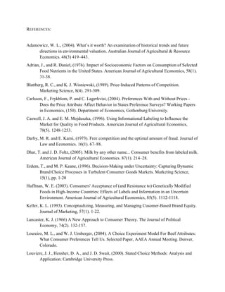 REFERENCES:


Adamowicz, W. L., (2004). What’s it worth? An examination of historical trends and future
     directions in environmental valuation. Australian Journal of Agricultural & Resource
     Economics. 48(3) 419–443.
Adrian, J., and R. Daniel, (1976). Impact of Socioeconomic Factors on Consumption of Selected
       Food Nutrients in the United States. American Journal of Agricultural Economics, 58(1).
       31-38.
Blattberg, R. C., and K. J. Wisniewski, (1989). Price-Induced Patterns of Competition.
       Marketing Science, 8(4). 291-309.
Carlsson, F., Frykblom, P. and C. Lagerkvist, (2004). Preferences With and Without Prices -
       Does the Price Attribute Affect Behavior in States Preference Surveys? Working Papers
       in Economics, (150). Department of Economics, Gothenburg University.
Caswell, J. A. and E. M. Mojduszka, (1996). Using Informational Labeling to Influence the
      Market for Quality in Food Products. American Journal of Agricultural Economics,
      78(5). 1248-1253.
Darby, M. R. and E. Karni, (1973). Free competition and the optimal amount of fraud. Journal of
       Law and Economics. 16(1). 67–88.
Dhar, T. and J. D. Foltz, (2005). Milk by any other name... Consumer benefits from labeled milk.
       American Journal of Agricultural Economics. 87(1). 214–28.
Erdem, T., and M. P. Keane, (1996). Decision-Making under Uncertainty: Capturing Dynamic
      Brand Choice Processes in Turbulent Consumer Goods Markets. Marketing Science,
      15(1), pp. 1-20
Huffman, W. E. (2003). Consumers' Acceptance of (and Resistance to) Genetically Modified
      Foods in High-Income Countries: Effects of Labels and Information in an Uncertain
      Environment. American Journal of Agricultural Economics, 85(5). 1112-1118.
Keller, K. L. (1993). Conceptualizing, Measuring, and Managing Cusomer-Based Brand Equity.
        Journal of Marketing, 57(1). 1-22.
Lancaster, K. J. (1966) A New Approach to Consumer Theory. The Journal of Political
       Economy, 74(2). 132-157.
Loureiro, M. L., and W. J. Umberger, (2004). A Choice Experiment Model For Beef Attributes:
       What Consumer Preferences Tell Us. Selected Paper, AAEA Annual Meeting. Denver,
       Colorado.
Louviere, J. J., Hensher, D. A., and J. D. Swait, (2000). Stated Choice Methods: Analysis and
       Application. Cambridge University Press.
 