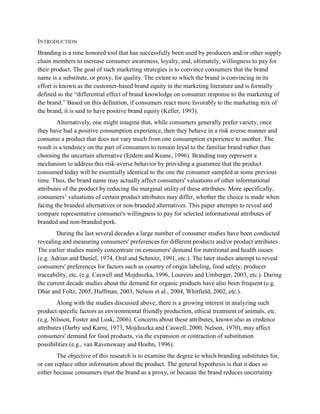 INTRODUCTION
Branding is a time honored tool that has successfully been used by producers and/or other supply
chain members to increase consumer awareness, loyalty, and, ultimately, willingness to pay for
their product. The goal of such marketing strategies is to convince consumers that the brand
name is a substitute, or proxy, for quality. The extent to which the brand is convincing in its
effort is known as the customer-based brand equity in the marketing literature and is formally
defined as the “differential effect of brand knowledge on consumer response to the marketing of
the brand.” Based on this definition, if consumers react more favorably to the marketing mix of
the brand, it is said to have positive brand equity (Keller, 1993).
         Alternatively, one might imagine that, while consumers generally prefer variety, once
they have had a positive consumption experience, then they behave in a risk averse manner and
consume a product that does not vary much from one consumption experience to another. The
result is a tendency on the part of consumers to remain loyal to the familiar brand rather than
choosing the uncertain alternative (Erdem and Keane, 1996). Branding may represent a
mechanism to address this risk-averse behavior by providing a guarantee that the product
consumed today will be essentially identical to the one the consumer sampled at some previous
time. Thus, the brand name may actually affect consumers' valuations of other informational
attributes of the product by reducing the marginal utility of these attributes. More specifically,
consumers’ valuations of certain product attributes may differ, whether the choice is made when
facing the branded alternatives or non-branded alternatives. This paper attempts to reveal and
compare representative consumer's willingness to pay for selected informational attributes of
branded and non-branded pork.
        During the last several decades a large number of consumer studies have been conducted
revealing and measuring consumers' preferences for different products and/or product attributes.
The earlier studies mainly concentrate on consumers' demand for nutritional and health issues
(e.g. Adrian and Daniel, 1974, Oral and Schmitz, 1991, etc.). The later studies attempt to reveal
consumers' preferences for factors such as country of origin labeling, food safety, producer
traceability, etc. (e.g. Caswell and Mojduszka, 1996, Loureiro and Umberger, 2003, etc.). During
the current decade studies about the demand for organic products have also been frequent (e.g.
Dhar and Foltz, 2005, Huffman, 2003, Nelson et al., 2004, Whitfield, 2002, etc.).
        Along with the studies discussed above, there is a growing interest in analyzing such
product specific factors as environmental friendly production, ethical treatment of animals, etc.
(e.g. Nilsson, Foster and Lusk, 2006). Concerns about these attributes, known also as credence
attributes (Darby and Karni, 1973, Mojduszka and Caswell, 2000, Nelson, 1970), may affect
consumers' demand for food products, via the expansion or contraction of substitution
possibilities (e.g., van Ravenswaay and Hoehn, 1996).
        The objective of this research is to examine the degree to which branding substitutes for,
or can replace other information about the product. The general hypothesis is that it does so
either because consumers trust the brand as a proxy, or because the brand reduces uncertainty
 
