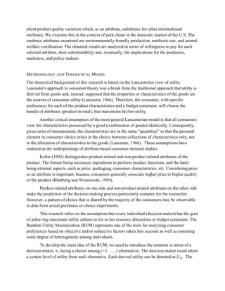 about product quality variation which, as an attribute, substitutes for other informational
attributes. We examine this in the context of pork chops in the domestic market of the U.S. The
credence attributes examined are environmentally friendly production, antibiotic use, and animal
welfare certification. The obtained results are analyzed in terms of willingness to pay for each
selected attribute, their substitutability and, eventually, the implications for the producers,
marketers, and policy makers.


METHODOLOGY AND THEORETICAL M ODEL
The theoretical background of this research is based on the Lancasterian view of utility.
Lancaster's approach to consumer theory was a break from the traditional approach that utility is
derived from goods and, instead, supposed that the properties or characteristics of the goods are
the sources of consumer utility (Lancaster, 1966). Therefore, the consumer, with specific
preferences for each of the product characteristics and a budget constraint, will choose the
bundle of attributes (product in total), that maximizes his/her utility.
        Another critical assumption of the most general Lancasterian model is that all consumers
view the characteristics possessed by a good (combination of goods) identically. Consequently,
given units of measurement, the characteristics are in the same “quantities” so that the personal
element in consumer choice arises in the choice between collections of characteristics only, not
in the allocation of characteristics to the goods (Lancaster, 1966). These assumptions have
endured as the underpinnings of attribute-based consumer demand studies.
        Keller (1993) distinguishes product-related and non-product related attributes of the
product. The former being necessary ingredients to perform product functions, and the latter
being external aspects, such as price, packaging, consumer characteristics, etc. Considering price
as an attribute is important, because consumers generally associate higher price to higher quality
of the product (Blattberg and Wisniewski, 1989).
        Product-related attributes on one side and non-product related attributes on the other side
make the prediction of the decision making process particularly complex for the researcher.
However, a pattern of choice that is shared by the majority of the consumers may be observable
in data from actual purchases or choice experiments.
        This research relies on the assumption that every individual (decision maker) has the goal
of achieving maximum utility subject to his or her resource allocations or budget constraint. The
Random Utility Maximization (RUM) represents one of the tools for analyzing consumer
preferences based on objective and/or subjective factors taken into account as well as assuming
some degree of heterogeneity among individuals.
        To develop the main idea of the RUM, we need to introduce the notation in terms of a
decision maker, n, facing a choice among j=1, …, J alternatives. The decision maker could attain
a certain level of utility from each alternative. Each derived utility can be denoted as Unj. The
 