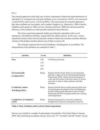DATA
The research approach in this study uses a choice experiment to obtain the stated preferences of
individual U.S. consumers for such pork attributes as free of antibiotics (ANT), environmentally
certified (ENV), and livestock well-being (WEL). The main reason for using this approach is
that, these attributes are non-market, and a number of papers (e.g. Adamowicz, 2004, Carlsson,
Frykblom and Lagerkvist, 2004, Louviere, Hensher and Swait, 2000) have demonstrated the
efficiency of this method over other possible methods of data collection.
        The choice experiment approach implies providing the respondent with a set of
alternatives with different attributes, among which the subject chooses. In this way, a choice
experiment closely mimics the real purchase situation wherein the customer examines different
varieties of the product and then chooses one of them or none at all.
        This research examines four two-level attributes, including price as an attribute. The
interpretations of the attributes are contained in Table 1.



             Attribute               Levels                          Definition

Price                                3.00      US Dollars per Pound
                                     3.30
                                     3.60
                                     4.00

Environmentally                      Binary    Requires that the farmer follow an environmental
                                               plan that is approved by the International Standards
Certified (ENV)
                                               Organization (ISO), which controls the disposal of
                                               waste and the location of the farm relative to houses
                                               and water in order to reduce pollution and other
                                               nuisances

Certified for Animal                 Binary    Requires that the farmer and the processor both meet
                                               the specifications developed by the Food Marketing
Well-Being (WEL)
                                               Institute (FMI) and the National Council of Chain
                                               Restaurants (NCCR) for proper animal care, housing,
                                               and transportation

Certified Free of Antibiotics        Binary    Requires that pigs have received no antibiotics
(ANT)                                          through feed or injections during their entire life

Table 1: Pork Attributes and Levels in Choice Experiment


Surveys were mailed to a sample of representative households in the United States in January
2004. After eliminating incomplete surveys, there were 197 “no brand” and 642 “brand” surveys
 