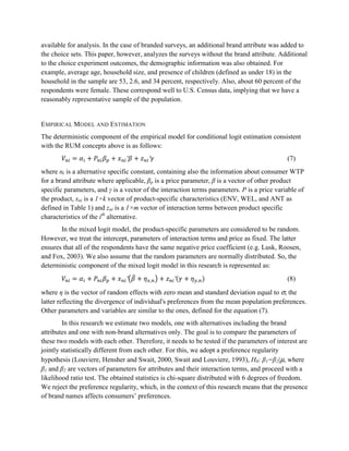 available for analysis. In the case of branded surveys, an additional brand attribute was added to
the choice sets. This paper, however, analyzes the surveys without the brand attribute. Additional
to the choice experiment outcomes, the demographic information was also obtained. For
example, average age, household size, and presence of children (defined as under 18) in the
household in the sample are 53, 2.6, and 34 percent, respectively. Also, about 60 percent of the
respondents were female. These correspond well to U.S. Census data, implying that we have a
reasonably representative sample of the population.


EMPIRICAL MODEL AND ESTIMATION
The deterministic component of the empirical model for conditional logit estimation consistent
with the RUM concepts above is as follows:
                                ′        ′                                                   (7)
where αi is a alternative specific constant, containing also the information about consumer WTP
for a brand attribute where applicable, βp is a price parameter, β is a vector of other product
specific parameters, and γ is a vector of the interaction terms parameters. P is a price variable of
the product, xni is a 1×k vector of product-specific characteristics (ENV, WEL, and ANT as
defined in Table 1) and zni is a 1×m vector of interaction terms between product specific
characteristics of the ith alternative.
       In the mixed logit model, the product-specific parameters are considered to be random.
However, we treat the intercept, parameters of interaction terms and price as fixed. The latter
ensures that all of the respondents have the same negative price coefficient (e.g. Lusk, Roosen,
and Fox, 2003). We also assume that the random parameters are normally distributed. So, the
deterministic component of the mixed logit model in this research is represented as:
                                ′        ,        ′        ,                                 (8)

where η is the vector of random effects with zero mean and standard deviation equal to σ, the
latter reflecting the divergence of individual's preferences from the mean population preferences.
Other parameters and variables are similar to the ones, defined for the equation (7).
        In this research we estimate two models, one with alternatives including the brand
attributes and one with non-brand alternatives only. The goal is to compare the parameters of
these two models with each other. Therefore, it needs to be tested if the parameters of interest are
jointly statistically different from each other. For this, we adopt a preference regularity
hypothesis (Louviere, Hensher and Swait, 2000, Swait and Louviere, 1993), H0: β1=β2|μ, where
β1 and β2 are vectors of parameters for attributes and their interaction terms, and proceed with a
likelihood ratio test. The obtained statistics is chi-square distributed with 6 degrees of freedom.
We reject the preference regularity, which, in the context of this research means that the presence
of brand names affects consumers’ preferences.
 