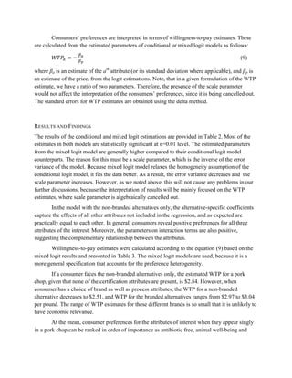 Consumers’ preferences are interpreted in terms of willingness-to-pay estimates. These
are calculated from the estimated parameters of conditional or mixed logit models as follows:

                                                                                             (9)

where βa is an estimate of the ath attribute (or its standard deviation where applicable), and βp is
an estimate of the price, from the logit estimations. Note, that in a given formulation of the WTP
estimate, we have a ratio of two parameters. Therefore, the presence of the scale parameter
would not affect the interpretation of the consumers’ preferences, since it is being cancelled out.
The standard errors for WTP estimates are obtained using the delta method.



RESULTS AND FINDINGS
The results of the conditional and mixed logit estimations are provided in Table 2. Most of the
estimates in both models are statistically significant at α=0.01 level. The estimated parameters
from the mixed logit model are generally higher compared to their conditional logit model
counterparts. The reason for this must be a scale parameter, which is the inverse of the error
variance of the model. Because mixed logit model relaxes the homogeneity assumption of the
conditional logit model, it fits the data better. As a result, the error variance decreases and the
scale parameter increases. However, as we noted above, this will not cause any problems in our
further discussions, because the interpretation of results will be mainly focused on the WTP
estimates, where scale parameter is algebraically cancelled out.
        In the model with the non-branded alternatives only, the alternative-specific coefficients
capture the effects of all other attributes not included in the regression, and as expected are
practically equal to each other. In general, consumers reveal positive preferences for all three
attributes of the interest. Moreover, the parameters on interaction terms are also positive,
suggesting the complementary relationship between the attributes.
       Willingness-to-pay estimates were calculated according to the equation (9) based on the
mixed logit results and presented in Table 3. The mixed logit models are used, because it is a
more general specification that accounts for the preference heterogeneity.
        If a consumer faces the non-branded alternatives only, the estimated WTP for a pork
chop, given that none of the certification attributes are present, is $2.84. However, when
consumer has a choice of brand as well as process attributes, the WTP for a non-branded
alternative decreases to $2.51, and WTP for the branded alternatives ranges from $2.97 to $3.04
per pound. The range of WTP estimates for these different brands is so small that it is unlikely to
have economic relevance.
        At the mean, consumer preferences for the attributes of interest when they appear singly
in a pork chop can be ranked in order of importance as antibiotic free, animal well-being and
 