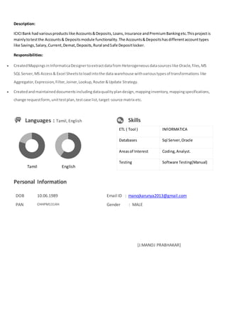 Description:
ICICIBank had variousproducts like Accounts&Deposits,Loans,Insurance andPremiumBankingetc.Thisprojectis
mainlytotestthe Accounts& Depositsmodule functionality.The Accounts&Depositshasdifferentaccounttypes
like Savings,Salary,Current,Demat,Deposits,Rural andSafe Depositlocker.
Responsibilities:
 CreatedMappingsinInformaticaDesignertoextractdatafrom Heterogeneousdatasourceslike Oracle,files,MS
SQL Server,MS Access& Excel Sheetstoloadintothe data warehouse withvarioustypesof transformations like
Aggregator,Expression,Filter,Joiner,Lookup,Router&Update Strategy.
 Createdandmaintaineddocumentsincludingdataqualityplandesign,mappinginventory,mappingspecifications,
change requestform,unittestplan,testcase list,target-source matrix etc.
Languages : Tamil, English Skills
ETL ( Tool ) INFORMATICA
Databases Sql Server,Oracle
Areasof Interest Coding,Analyst.
Testing Software Testing(Manual)
Personal Information
DOB 10.06.1989 Email ID : manojkarunya2013@gmail.com
PAN CHHPM1314H Gender : MALE
[J.MANOJ PRABHAKAR]
Tamil English
 
