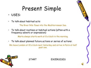 Present Simple USES: To talk about habitual acts: The River Nile flows into the Mediterranean Sea. To talk about routines or habitual actions (often with a frequency adverb or expression): Marta always starts work at 8 o’clock in the morning. To talk about planned future actions or series of actions: We leave London at 10 o’clock next Saturday and arrive in Paris at half past one. START EXCERSISES 