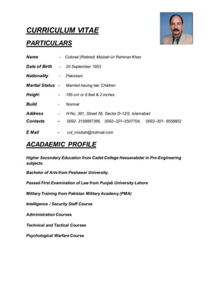 CURRICULUM VITAE
PARTICULARS
Name - Colonel (Retired) Misbah Ur Rehman Khan
Date of Birth - 20 September 1953
Nationality - Pakistani
Marital Status - Married having two Children
Height - 185 cm or 6 feet & 2 inches
Build - Normal
Address - H No. 381, Street 56, Sector D-12/2, Islamabad
Contacts - 0092- 3158887366, 0092–321–5507704, 0092–301- 8558802
E Mail - col_misbah@hotmail.com
ACADAEMIC PROFILE
Higher Secondary Education from Cadet College Hassanabdal in Pre-Engineering
subjects.
Bachelor of Arts from Peshawar University.
Passed First Examination of Law from Punjab University Lahore
Military Training from Pakistan Military Academy (PMA)
Intelligence / Security Staff Course
Administration Courses
Technical and Tactical Courses
Psychological Warfare Course
Photo
 