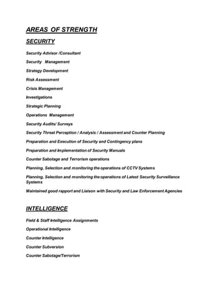 AREAS OF STRENGTH
SECURITY
Security Advisor /Consultant
Security Management
Strategy Development
Risk Assessment
Crisis Management
Investigations
Strategic Planning
Operations Management
Security Audits/ Surveys
Security Threat Perception / Analysis / Assessment and Counter Planning
Preparation and Execution of Security and Contingency plans
Preparation and Implementation of Security Manuals
Counter Sabotage and Terrorism operations
Planning, Selection and monitoring the operations of CCTV Systems
Planning, Selection and monitoring the operations of Latest Security Surveillance
Systems
Maintained good rapport and Liaison with Security and Law Enforcement Agencies
INTELLIGENCE
Field & Staff Intelligence Assignments
Operational Intelligence
Counter Intelligence
Counter Subversion
Counter Sabotage/Terrorism
 