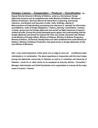 Foreign Liaison – Cooperation – Protocol – Coordination. As
Deputy Director General in Ministry of Defence, acted as a link between foreign
diplomatic missions and all establishments under Ministry of Defence / Ministry of
Defence Production / Services HQs for all interactions i.e planning, processing,
clearance, coordination and execution of calls, visits, briefings, signing of
Memorandums of Understanding, processing and clearance of requests for information,
accreditations, visits of foreign delegations / visitors, planning / coordination / conduct
of study / group tours for foreign diplomats and carried out flight clearances of special /
military aircrafts. During this period developed good rapport and understanding with the
foreign diplomats and earned lot of good will. Also very closely interacted with officials
of the Ministry of Foreign Affairs, Ministry of Defence, Ministry of Defence Production,
Ministry of Interior, all Services Headquarters and other establishments under Ministry of
Defence / Ministry of Defence Production. Has good access in foreign diplomatic circles
and officials of Ministries.
Has a vast varied experience which gives me an edge to carry out multifarious tasks
individually or in combination. The above experience in conjunction with the clout I enjoy
among the diplomatic community in Pakistan as well as in ministries and hierarchy of
Pakistan I could be an ideal choice to be employed as Security Adviser / Consultant /
Manager, Administrator and Chief Coordinator of an organization to oversee all the major
areas of concern / interest.
 