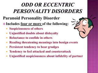 Paranoid Personality Disorder
 Includes four or more of the following:
 Suspiciousness of others
 Unjustified doubts about disloyalty
 Reluctance to confide in others
 Reading threatening meanings into benign events
 Persistent tendency to bear grudges
 Tendency to feel attacked and counterattack
 Unjustified suspiciousness about infidelity of partner
 