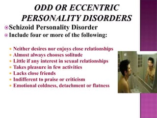 Schizoid Personality Disorder
 Include four or more of the following:
 Neither desires nor enjoys close relationships
 Almost always chooses solitude
 Little if any interest in sexual relationships
 Takes pleasure in few activities
 Lacks close friends
 Indifferent to praise or criticism
 Emotional coldness, detachment or flatness
 