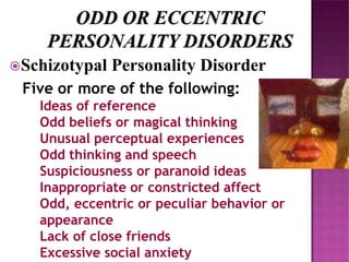 Schizotypal Personality Disorder
Five or more of the following:
Ideas of reference
Odd beliefs or magical thinking
Unusual perceptual experiences
Odd thinking and speech
Suspiciousness or paranoid ideas
Inappropriate or constricted affect
Odd, eccentric or peculiar behavior or
appearance
Lack of close friends
Excessive social anxiety
 