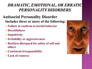 Antisocial Personality Disorder
Includes three or more of the following:
 Failure to conform to lawful behavior
 Deceitfulness
 Impulsivity
 Irritability or aggressiveness
 Reckless disregard for safety of self and
others
 Consistent irresponsibility
 Lack of remorse
 