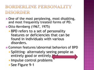  One of the most perplexing, most disabling,
and most frequently treated forms of PD.
 Otto Kernberg (1967, 1975)
 BPD refers to a set of personality
features or deficiencies that can be
found in individuals with various
disorders.
 Common features/abnormal behaviors of BPD
 Splitting- alternately seeing people as
entirely good or entirely bad.
 Impulse control problems
 See Figure 9-1
 
