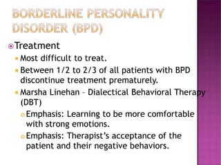 Treatment
 Most difficult to treat.
 Between 1/2 to 2/3 of all patients with BPD
discontinue treatment prematurely.
 Marsha Linehan – Dialectical Behavioral Therapy
(DBT)
 Emphasis: Learning to be more comfortable
with strong emotions.
 Emphasis: Therapist’s acceptance of the
patient and their negative behaviors.
 