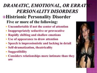 Histrionic Personality Disorder
Five or more of the following:
 Uncomfortable if not the center of attention
 Inappropriately seductive or provocative
 Rapidly shifting and shallow emotions
 Use of appearance to draw attention
 Speech is impressionistic and lacking in detail
 Self-dramatization, theatricality
 Suggestibility
 Considers relationships more intimate than they
are
 