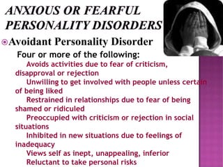 Avoidant Personality Disorder
Four or more of the following:
Avoids activities due to fear of criticism,
disapproval or rejection
Unwilling to get involved with people unless certain
of being liked
Restrained in relationships due to fear of being
shamed or ridiculed
Preoccupied with criticism or rejection in social
situations
Inhibited in new situations due to feelings of
inadequacy
Views self as inept, unappealing, inferior
Reluctant to take personal risks
 