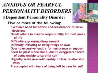 Dependent Personality Disorder
Five or more of the following:
Excessive need for advice and reassurance to make
decisions
Needs others to assume responsibility for most areas
of life
Difficulty expressing disagreement
Difficulty initiating or doing things on own
Goes to excessive lengths for nurturance or support
Feels helpless when alone, due to exaggerated fears
of being unable to care for self
Urgently seeks new relationship if close relationship
ends
Preoccupied with fears of being left to care for self
 