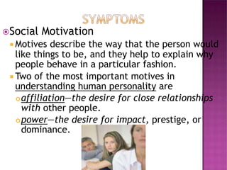 Social Motivation
 Motives describe the way that the person would
like things to be, and they help to explain why
people behave in a particular fashion.
 Two of the most important motives in
understanding human personality are
affiliation—the desire for close relationships
with other people.
power—the desire for impact, prestige, or
dominance.
 
