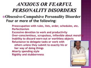 Obsessive-Compulsive Personality Disorder
Four or more of the following:
Preoccupation with rules, lists, order, schedules, etc.
Perfectionism
Excessive devotion to work and productivity
Over-conscientious, scrupulous, inflexible about morality
Inability to discard worn-out or worthless objects
Reluctance to delegate tasks or work with
others unless they submit to exactly his or
her way of doing things
Miserly spending style
Rigidity and stubbornness
 