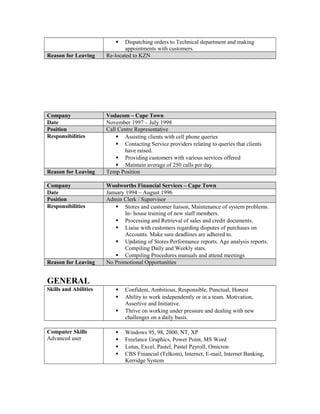  Dispatching orders to Technical department and making
appointments with customers.
Reason for Leaving Re-located to KZN
Company Vodacom – Cape Town
Date November 1997 – July 1998
Position Call Centre Representative
Responsibilities  Assisting clients with cell phone queries
 Contacting Service providers relating to queries that clients
have raised.
 Providing customers with various services offered
 Maintain average of 250 calls per day
Reason for Leaving Temp Position
Company Woolworths Financial Services – Cape Town
Date January 1994 – August 1996
Position Admin Clerk / Supervisor
Responsibilities  Stores and customer liaison, Maintenance of system problems.
In- house training of new staff members.
 Processing and Retrieval of sales and credit documents.
 Liaise with customers regarding disputes of purchases on
Accounts. Make sure deadlines are adhered to.
 Updating of Stores Performance reports. Age analysis reports.
Compiling Daily and Weekly stats.
 Compiling Procedures manuals and attend meetings
Reason for Leaving No Promotional Opportunities
GENERAL
Skills and Abilities  Confident, Ambitious, Responsible, Punctual, Honest
 Ability to work independently or in a team. Motivation,
Assertive and Initiative.
 Thrive on working under pressure and dealing with new
challenges on a daily basis.
Computer Skills
Advanced user
 Windows 95, 98, 2000, NT, XP
 Freelance Graphics, Power Point, MS Word
 Lotus, Excel, Pastel, Pastel Payroll, Omicron
 CBS Financial (Telkom), Internet, E-mail, Internet Banking,
Kerridge System
 