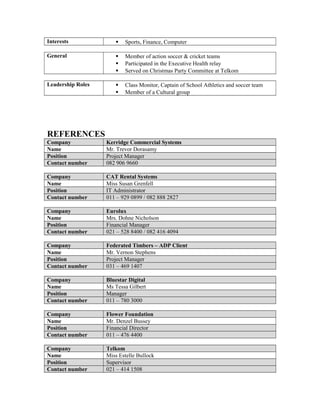 Interests  Sports, Finance, Computer
General  Member of action soccer & cricket teams
 Participated in the Executive Health relay
 Served on Christmas Party Committee at Telkom
Leadership Roles  Class Monitor, Captain of School Athletics and soccer team
 Member of a Cultural group
REFERENCES
Company Kerridge Commercial Systems
Name Mr. Trevor Dorasamy
Position Project Manager
Contact number 082 906 9660
Company CAT Rental Systems
Name Miss Susan Grenfell
Position IT Administrator
Contact number 011 – 929 0899 / 082 888 2827
Company Eurolux
Name Mrs. Dohne Nicholson
Position Financial Manager
Contact number 021 – 528 8400 / 082 416 4094
Company Federated Timbers – ADP Client
Name Mr. Vernon Stephens
Position Project Manager
Contact number 031 – 469 1407
Company Bluestar Digital
Name Ms Tessa Gilbert
Position Manager
Contact number 011 – 780 3000
Company Flower Foundation
Name Mr. Denzel Bussey
Position Financial Director
Contact number 011 – 476 4400
Company Telkom
Name Miss Estelle Bullock
Position Supervisor
Contact number 021 – 414 1508
 