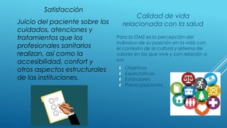 Satisfacción
Calidad de vida
relacionada con la saludJuicio del paciente sobre los
cuidados, atenciones y
tratamientos que los
profesionales sanitarios
realizan, así como la
accesibilidad, confort y
otros aspectos estructurales
de las instituciones.
Para la OMS es la percepción del
individuo de su posición en la vida con
el contexto de la cultura y sistema de
valores en los que vive y con relación a
sus:
 Objetivos
 Expectativas
 Estándares
 Preocupaciones
 