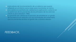 FEEDBACK.
 Indicadores de funcionamiento de un sistema que queda
reflejado en el mismo como base para monitorizar el mismo.
 Una asistencia sanitaria de calidad es la aplicación correcta en
la asistencia de los pacientes de los principios de las ciencias
médicas.(Donabedian 1980)
 La garantía de calidad es el proceso de establecer un grado
de excelencia en relación con las actividades de enfermería,
que los pacientes reciban el grado de cuidados debido.
 
