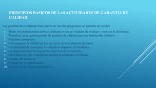 PRINCIPIOS BÁSICOS DE LAS ACTIVIDADES DE GARANTÍA DE
CALIDAD.
Las gestoras de enfermería han puesto en marcha programas de garantía de calidad
1. Todos los profesionales deben colaborar en las actividades de evaluar y mejorar la asistencia.
2. Planificar un programa global de garantía de calidad para una institución sanitaria.
3. Recursos apropiados.
4. Para asegurar la calidad en los servicios es la evaluación de estos.
5. La capacidad de conseguir los objetivos depende del feedback.
6. La capacidad para conseguir los objetivos de enfermería.
7. La evaluación por si misma no mejora la asistencia. feedback.
8. Presión del personal.
9. Evaluación-reorganización.
10. Análisis de los datos cuantitativos.
 