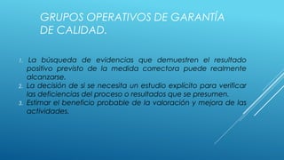 GRUPOS OPERATIVOS DE GARANTÍA
DE CALIDAD.
1. La búsqueda de evidencias que demuestren el resultado
positivo previsto de la medida correctora puede realmente
alcanzarse.
2. La decisión de si se necesita un estudio explícito para verificar
las deficiencias del proceso o resultados que se presumen.
3. Estimar el beneficio probable de la valoración y mejora de las
actividades.
 