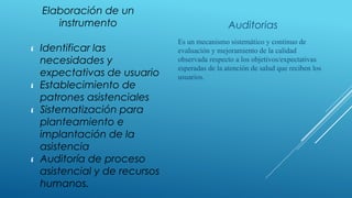 Elaboración de un
instrumento Auditorias
 Identificar las
necesidades y
expectativas de usuario
 Establecimiento de
patrones asistenciales
 Sistematización para
planteamiento e
implantación de la
asistencia
 Auditoría de proceso
asistencial y de recursos
humanos.
​Es un mecanismo sistemático y continuo de
evaluación y mejoramiento de la calidad
observada respecto a los objetivos/expectativas
esperadas de la atención de salud que reciben los
usuarios.
 