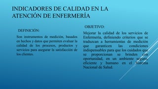 INDICADORES DE CALIDAD EN LA
ATENCIÓN DE ENFERMERÍA
DEFINICIÓN:
Son instrumentos de medición, basados
en hechos y datos que permiten evaluar la
calidad de los procesos, productos y
servicios para asegurar la satisfacción de
los clientes.
OBJETIVO:
Mejorar la calidad de los servicios de
Enfermería, definiendo criterios que se
traduzcan a herramientas de medición
que garanticen las condiciones
indispensables para que los cuidados que
se proporcionan se brinden con
oportunidad, en un ambiente seguro,
eficiente y humano en el Sistema
Nacional de Salud.
 