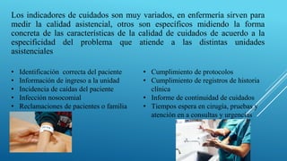 Los indicadores de cuidados son muy variados, en enfermería sirven para
medir la calidad asistencial, otros son específicos midiendo la forma
concreta de las características de la calidad de cuidados de acuerdo a la
especificidad del problema que atiende a las distintas unidades
asistenciales
• Identificación correcta del paciente
• Información de ingreso a la unidad
• Incidencia de caídas del paciente
• Infección nosocomial
• Reclamaciones de pacientes o familia
• Cumplimiento de protocolos
• Cumplimiento de registros de historia
clínica
• Informe de continuidad de cuidados
• Tiempos espera en cirugía, pruebas y
atención en a consultas y urgencias
 