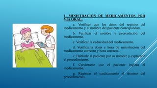 1. MINISTRACIÓN DE MEDICAMENTOS POR
VÍA ORAL:
a. Verificar que los datos del registro del
medicamento y el nombre del paciente correspondan.
b. Verificar el nombre y presentación del
medicamento.
c. Verificar la caducidad del medicamento.
d. Verifica la dosis y hora de ministración del
medicamento correcto y hora correcta.
e. Hablarle al paciente por su nombre y explicarle
el procedimiento.
f. Cerciorarse que el paciente ingiera el
medicamento.
g. Registrar el medicamento al término del
procedimiento.
 