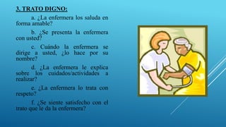 3. TRATO DIGNO:
a. ¿La enfermera los saluda en
forma amable?
b. ¿Se presenta la enfermera
con usted?
c. Cuándo la enfermera se
dirige a usted, ¿lo hace por su
nombre?
d. ¿La enfermera le explica
sobre los cuidados/actividades a
realizar?
e. ¿La enfermera lo trata con
respeto?
f. ¿Se siente satisfecho con el
trato que le da la enfermera?
 