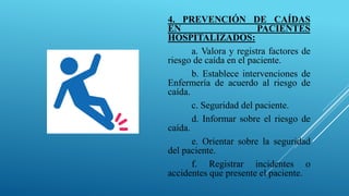 4. PREVENCIÓN DE CAÍDAS
EN PACIENTES
HOSPITALIZADOS:
a. Valora y registra factores de
riesgo de caída en el paciente.
b. Establece intervenciones de
Enfermería de acuerdo al riesgo de
caída.
c. Seguridad del paciente.
d. Informar sobre el riesgo de
caída.
e. Orientar sobre la seguridad
del paciente.
f. Registrar incidentes o
accidentes que presente el paciente.
 