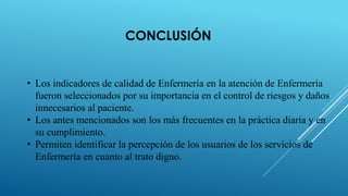 CONCLUSIÓN
• Los indicadores de calidad de Enfermería en la atención de Enfermería
fueron seleccionados por su importancia en el control de riesgos y daños
innecesarios al paciente.
• Los antes mencionados son los más frecuentes en la práctica diaria y en
su cumplimiento.
• Permiten identificar la percepción de los usuarios de los servicios de
Enfermería en cuanto al trato digno.
 