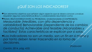 Son elementos objetivos que señalan algún aspecto que se desea conocer y evaluar,
requieren algunas características Braun y colaboradores resumieron como:
RUMA: RELEVANT(RELEVANTES AL PROBLEMA), Understandable (COMPRESIBLES),
Measurable (Medibles, con alta dependencia y
variabilidad) Behaviorable (Dependiente de los cambios
de conducta) Achievable and feasible (Alcanzables y
factibles)1 Estas características se explican por si solas.
Los indicadores no son un medio, son un fin en si mismo y
por tanto deben tener trascendía en la toma de
decisiones.
(Padovani
Cantón, 2014, pág. 453)
¿QUÉ SON LOS INDICADORES?
 