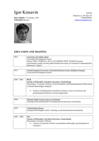 Igor Krasavin 620146
Chkalova st. 109, flat 183
Date of Birth: 11th
January, 1981 +79630430020
Nationality Russian krasavin.i@gmail.com
EDUCATION AND TRAINING
2013 University of Cordoba, Spain
Curriculum Development session
Project 53064 -TEMPUS-1-2012-1-ES-TEMPUS-JPCR “HUMAN Security
(environment, quality of food, public health and society) on Territories Contaminated by
Radioactive Agents”
2011 Central European University, Curriculum Resource Center, Budapest, Hungary
Curriculum Development session
2004 - 2008 Ph.D.
Faculty of Philosophy, Ural State University, Yekaterinburg
Dissertation: “Economy of Desire: From Economic and Psychoanalytical Discourses
to Social Heterologic Analysis”
• Analysis of fundamentals of political economy, review of economic and
psychoanalytical theories of social organization
2004 Minority Rights Group, Geneva, Switzerland
Training on the international UN mechanisms for protection of minorities
2003 Yekaterinburg, Russia
European Roma Rights Center’s training on anti-discrimination mechanisms
2002 – 2004 MA
Faculty of Philosophy, Ural State University, Yekaterinburg
Dissertation: Economy of Desire
• Analysis of economy of desire in postmodern philosophy, psychoanalysis &
economics
 