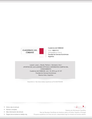 Cuadernos del CIMBAGE
ISSN: 1666-5112
cimbage@econ.uba.ar
Facultad de Ciencias Económicas
Argentina
Lazzari, Luisa L.; Moulia, Patricia I.; Gervasoni, Ana I.
APORTES DE LAS ILUSIONES ÓPTICAS A DIFERENTES CAMPOS DEL
CONOCIMIENTO
Cuadernos del CIMBAGE, núm. 18, 2016, pp. 81-107
Facultad de Ciencias Económicas
Buenos Aires, Argentina
Disponible en: http://www.redalyc.org/articulo.oa?id=46247652006
Cómo citar el artículo
Número completo
Más información del artículo
Página de la revista en redalyc.org
Sistema de Información Científica
Red de Revistas Científicas de América Latina, el Caribe, España y Portugal
Proyecto académico sin fines de lucro, desarrollado bajo la iniciativa de acceso abierto
 