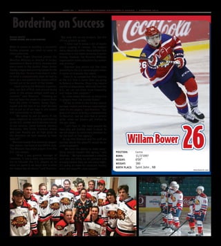 Page 20  MONCTON WILDCATS COLLECTOR’S EDITION  PLAYOFFS 2015
WillamBower 26
Photo Daniel St. Louis
Position: Centre
Born: 11/7/1997
HeigHt: 6’00”
WeigHt: 180
BirtH Place: Saint John , NB
Bordering on Success
When it comes to building a successful
hockey program, you need to leave no
stone unturned.
When Roger Shannon joined the
Moncton Wildcats as director of hockey
operations in March of 2013, he knew that
every team in the Quebec Major Junior
Hockey League was scouring Europe for the
next big star. He also knew that in order
to build a championship team he had to
open up a new pipeline for players which
turned out to be south of the border.
``Upon joining the Wildcats organiza-
tion, our lack of first- and second-round
picks in the annual midget draft was a
concern,’’ said Shannon. ``Knowing we
did not have the assets to acquire these
from the other 17 teams, Danny Flynn,
myself and the rest of our staff decided
not to put all of our eggs in one basket
and concentrate on Europe.
``We opted to put as much, if not
more, emphasis on scouting and looking
at the U.S. market and it became crucial
to our success. Conor Garland, Zachary
Malatesta, Will Smith, Cameron Askew
and Liam Murphy are all high picks so
the direction we took seemed to have
paid off.’’
Moncton boasts five American players
this season, the most of any QMJHL club.
The Wildcats had eight players from the
U.S. last season.
``When I was general manager of
Lewiston, it was a daily requirement to
try to educate the U.S. players as to
what our game is all about and to what
our league was all about,’’ said Shannon.
``Not only the on-ice product, but the
off-ice product as well.
``I have had to erase a lot of myths
about playing in Canada, the biggest
being about education. Many believe that
education is not taken seriously in junior
hockey. However, the Moncton Wildcats
organization makes education its number
one priority.’’
Shannon also points out the close
proximity to the U.S. based players makes
it easier to evaluate the talent.
There is no comparison that looking
at the U.S. kids is easier than say going
to Belarus or Moscow. Those trips require
months of preparation. With kids from the
U.S., we can see them more frequently
and follow their progress.’’
So, what makes Moncton so attractive
to players from the United States?
``I’d like to think its the hockey culture
we have created and how our organization
cares for our players,’’ said Shannon. ``Our
goal is of course to bring a championship
to Moncton, but we also feel a certain
pride when our players get drafted to
the pro ranks.
``Let’s face it, the more players we
have who get drafted make it easier to
recruit players to come here whether its
by the draft or free agency.’’
To say that Shannon and his staff are
excited about the playoffs would be an
understatement.
``We have the ability to make some-
thing special happen this spring,’’ said
Shannon. ``We have assembled a cohesive
unit who are firing on all cylinders and
actually believe they can win every night.
It’s going to make for excellant hockey
when the playoffs come around.’’
ROGER WHITE
MONCTON WILDCATS, PLAy By PLAy ANNOUNCER
 