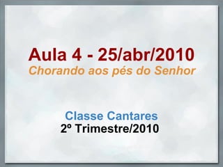 Aula 4 - 25/abr/2010 Chorando aos pés do Senhor Classe Cantares 2º Trimestre/2010  Slides by profwallysou, in april, 2010. 