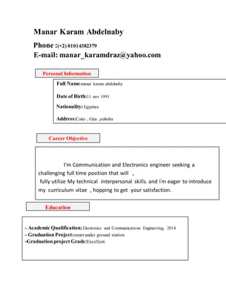 Manar Karam Abdelnaby
Phone :(+2) 01014382379
E-mail: manar_karamdraz@yahoo.com
Career Objective
I'm Communication and Electronics engineer seeking a
challenging full time position that will ,
fully utilize My technical interpersonal skills. and I'
m eager to introduce
my curriculum vitae , hopping to get your satisfaction.
Personal Information
Full Name:manar karam abdelnaby
Date of Birth:11 nov 1991
Nationality:Egyptian
Address:Cairo , Giza ,embaba
Education
- Academic Qualification:.Electronics and Communications Engineering, 2014
- Graduation Project:smart under ground station
-Graduation project Grade:Excellent.
 